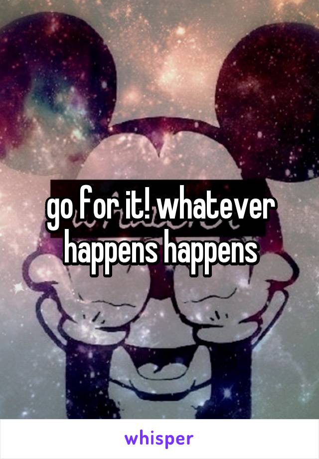 go for it! whatever happens happens