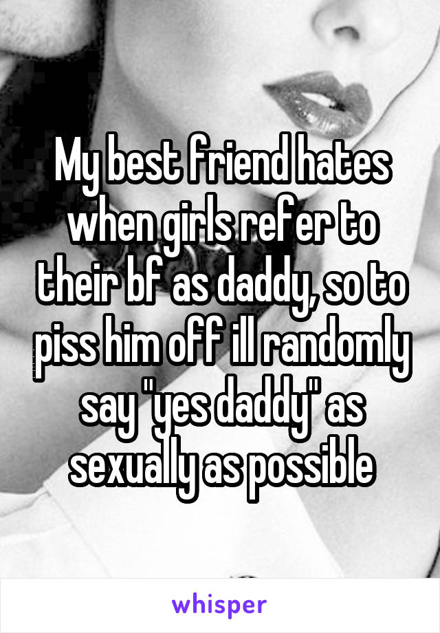 My best friend hates when girls refer to their bf as daddy, so to piss him off ill randomly say "yes daddy" as sexually as possible