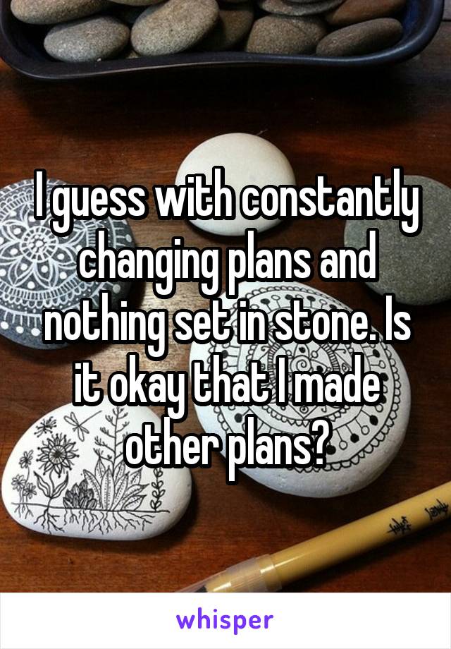 I guess with constantly changing plans and nothing set in stone. Is it okay that I made other plans?