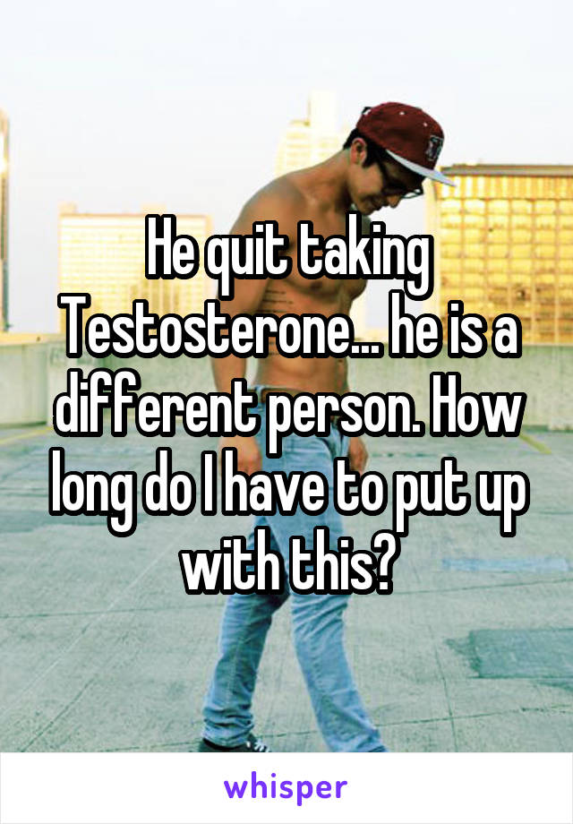 He quit taking
Testosterone... he is a different person. How long do I have to put up with this?