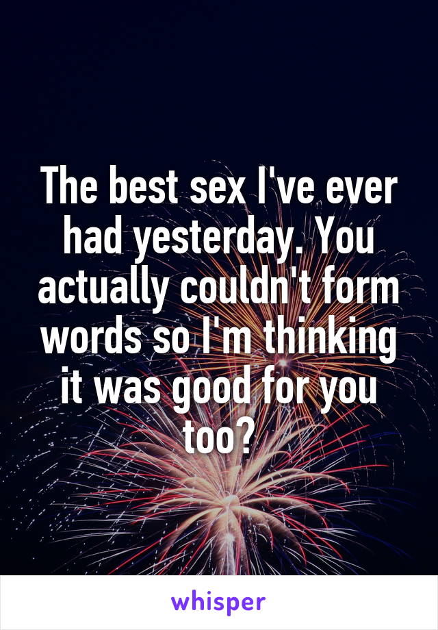 The best sex I've ever had yesterday. You actually couldn't form words so I'm thinking it was good for you too?
