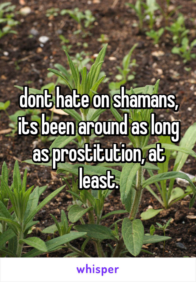 dont hate on shamans, its been around as long as prostitution, at least.