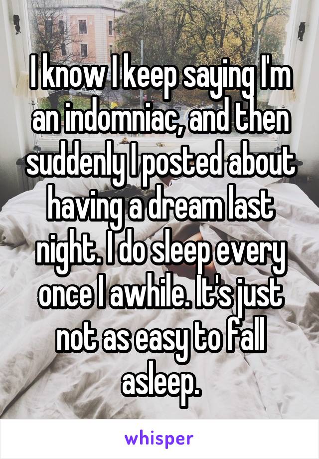 I know I keep saying I'm an indomniac, and then suddenly I posted about having a dream last night. I do sleep every once I awhile. It's just not as easy to fall asleep.