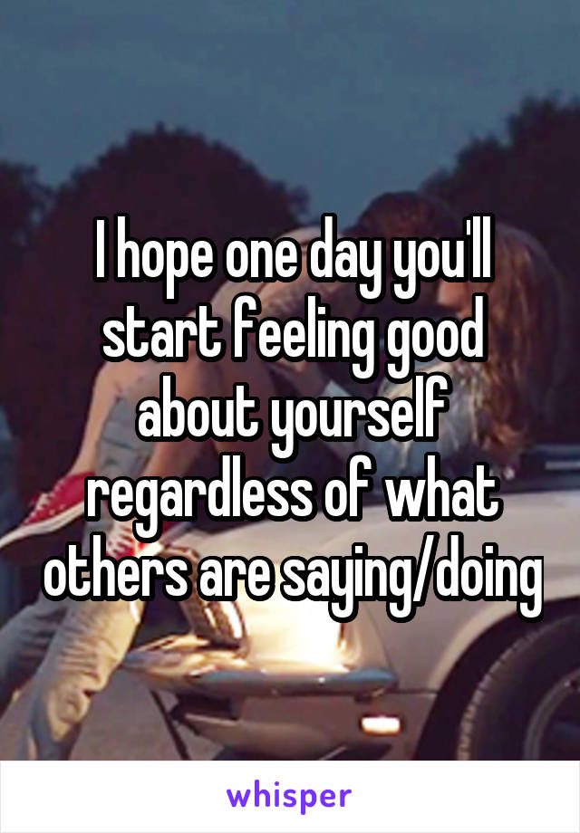 I hope one day you'll start feeling good about yourself regardless of what others are saying/doing