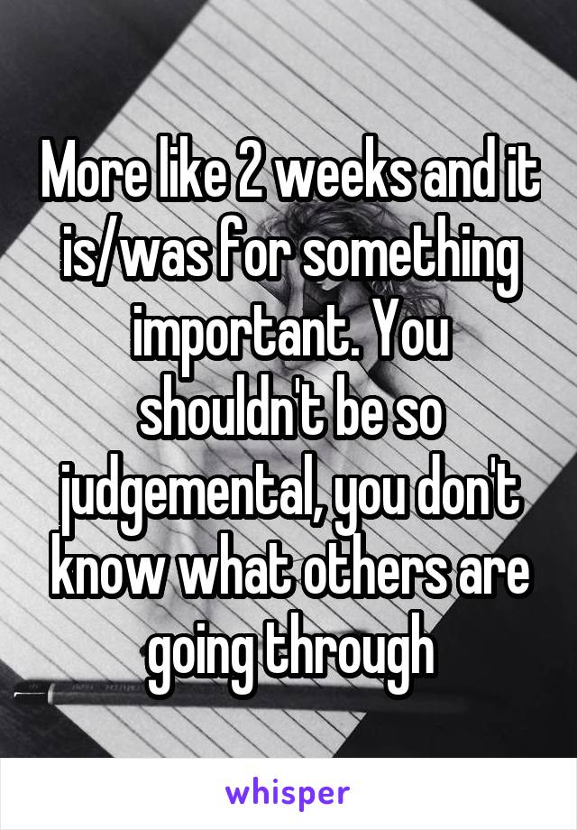 More like 2 weeks and it is/was for something important. You shouldn't be so judgemental, you don't know what others are going through