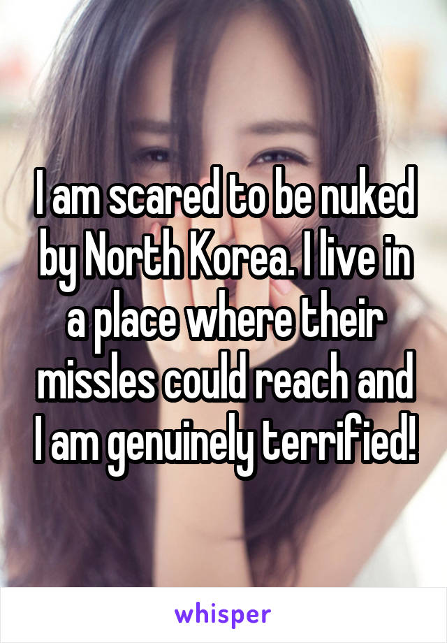 I am scared to be nuked by North Korea. I live in a place where their missles could reach and I am genuinely terrified!