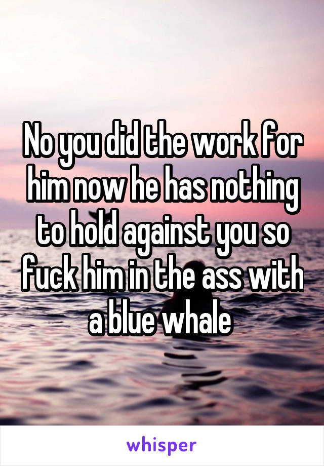 No you did the work for him now he has nothing to hold against you so fuck him in the ass with a blue whale 