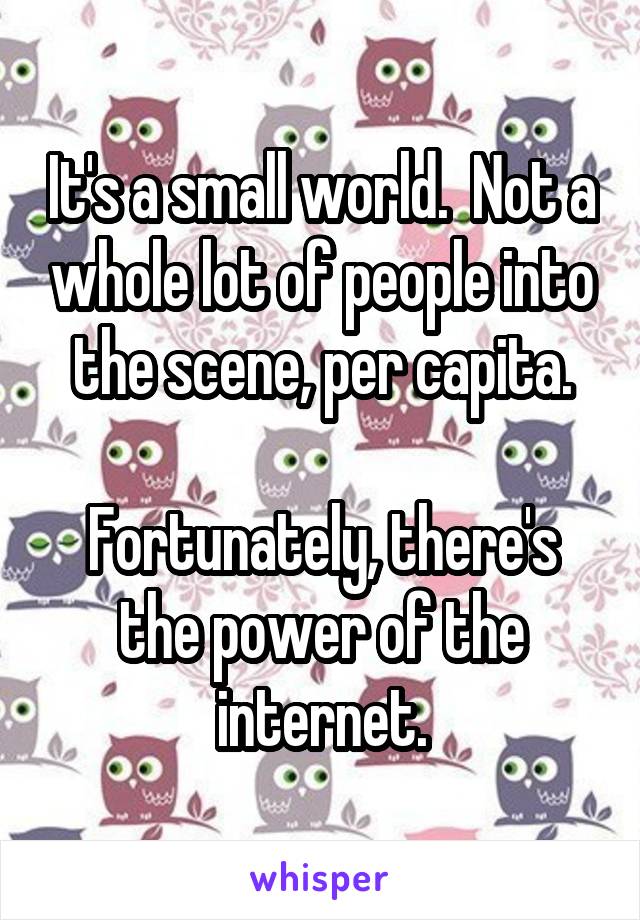 It's a small world.  Not a whole lot of people into the scene, per capita.

Fortunately, there's the power of the internet.