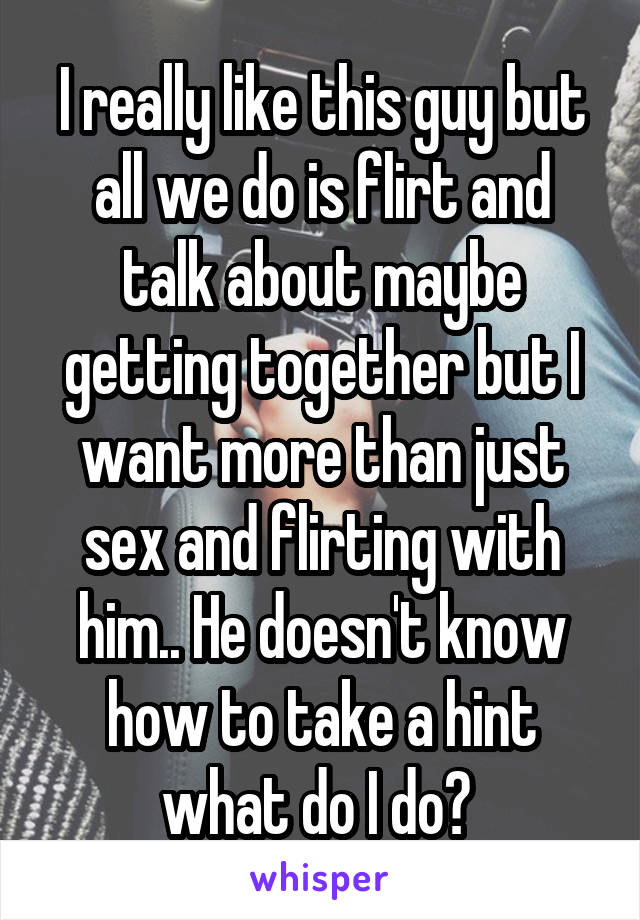 I really like this guy but all we do is flirt and talk about maybe getting together but I want more than just sex and flirting with him.. He doesn't know how to take a hint what do I do? 