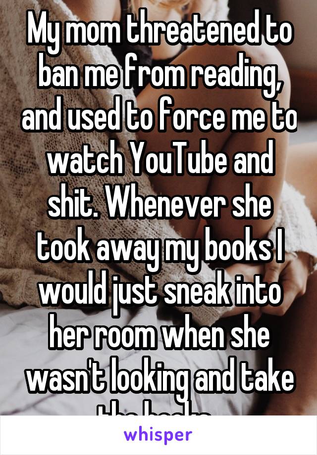 My mom threatened to ban me from reading, and used to force me to watch YouTube and shit. Whenever she took away my books I would just sneak into her room when she wasn't looking and take the books. 
