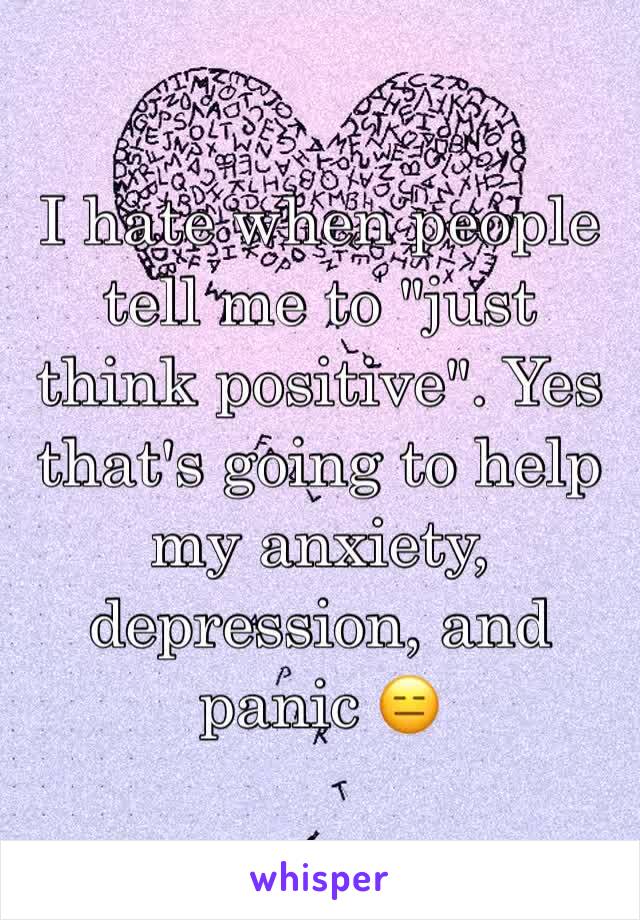 I hate when people tell me to "just think positive". Yes that's going to help my anxiety, depression, and panic 😑