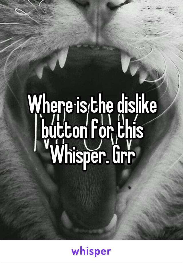 Where is the dislike button for this Whisper. Grr