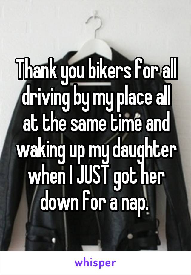 Thank you bikers for all driving by my place all at the same time and waking up my daughter when I JUST got her down for a nap. 