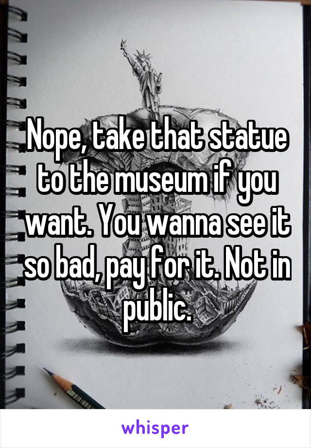 Nope, take that statue to the museum if you want. You wanna see it so bad, pay for it. Not in public.