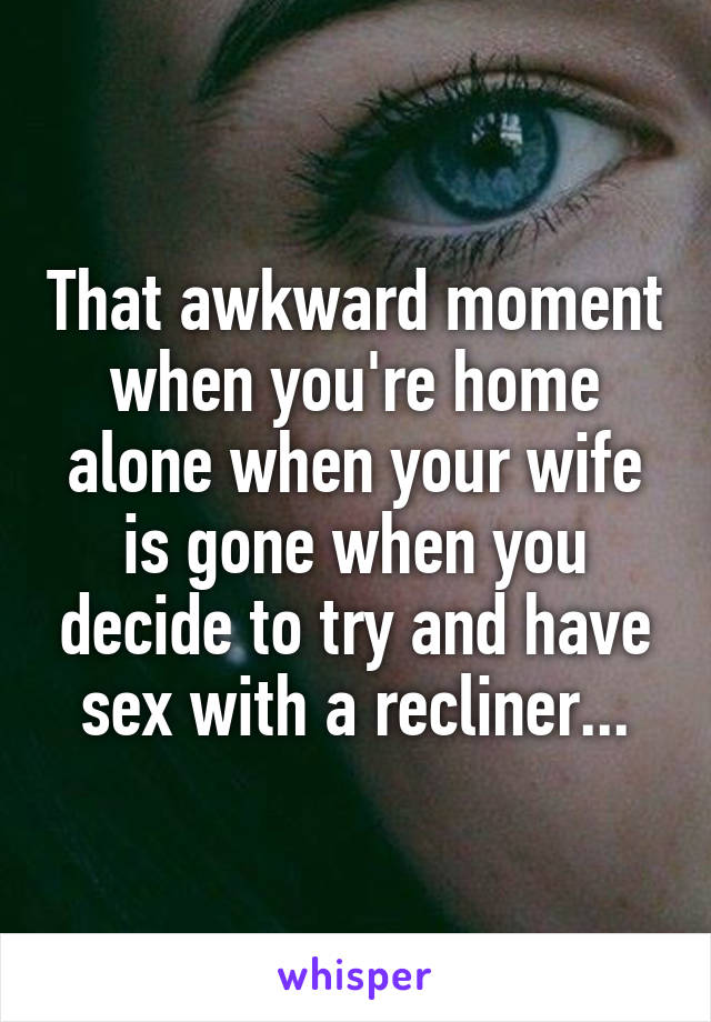 That awkward moment when you're home alone when your wife is gone when you decide to try and have sex with a recliner...
