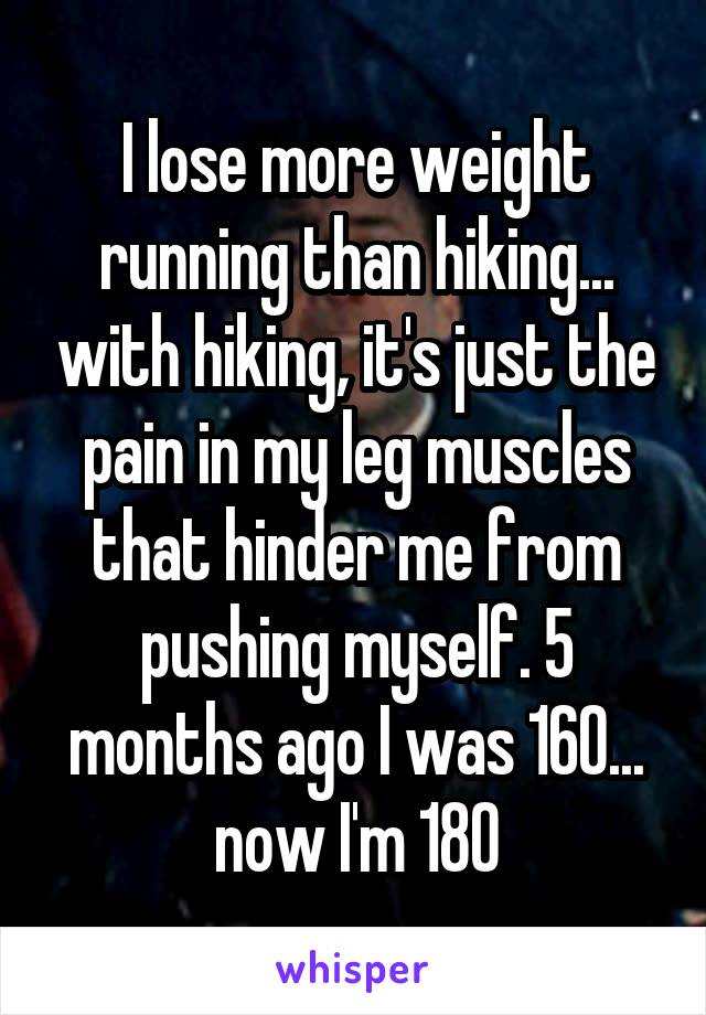 I lose more weight running than hiking... with hiking, it's just the pain in my leg muscles that hinder me from pushing myself. 5 months ago I was 160... now I'm 180