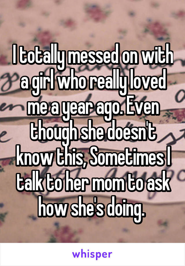 I totally messed on with a girl who really loved me a year ago. Even though she doesn't know this, Sometimes I talk to her mom to ask how she's doing. 