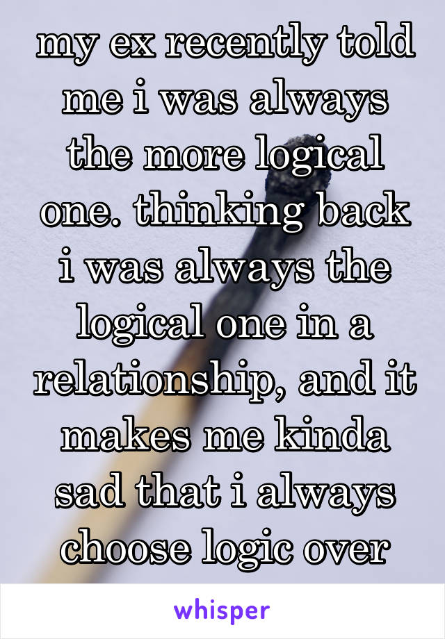 my ex recently told me i was always the more logical one. thinking back i was always the logical one in a relationship, and it makes me kinda sad that i always choose logic over love