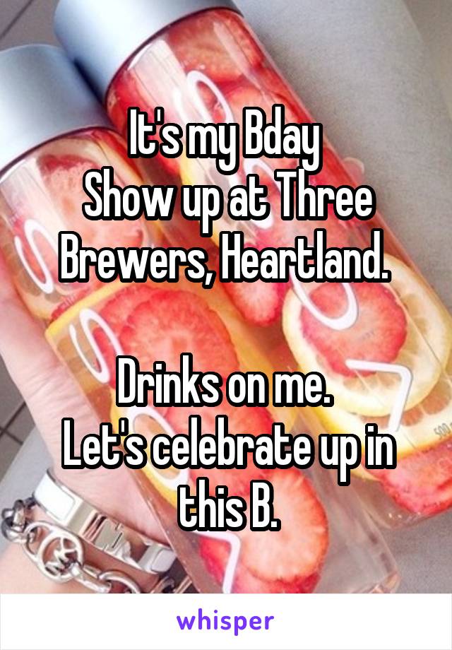 It's my Bday 
Show up at Three Brewers, Heartland. 

Drinks on me. 
Let's celebrate up in this B.