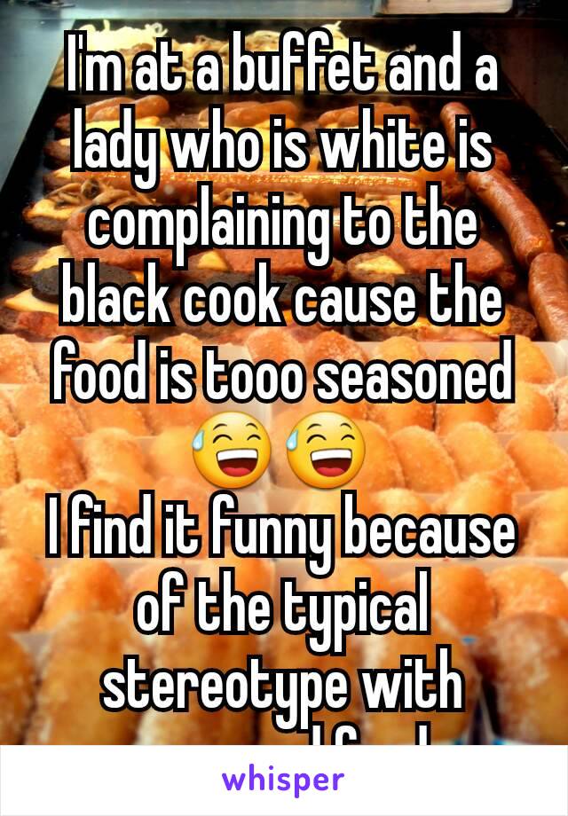 I'm at a buffet and a lady who is white is complaining to the black cook cause the food is tooo seasoned
😅😅 
I find it funny because of the typical stereotype with seasoned food.