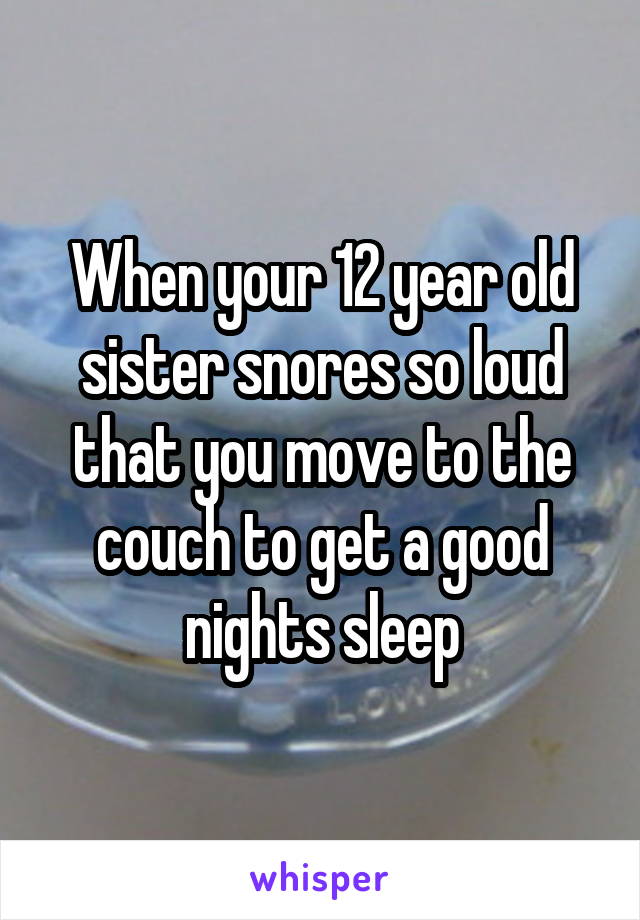 When your 12 year old sister snores so loud that you move to the couch to get a good nights sleep