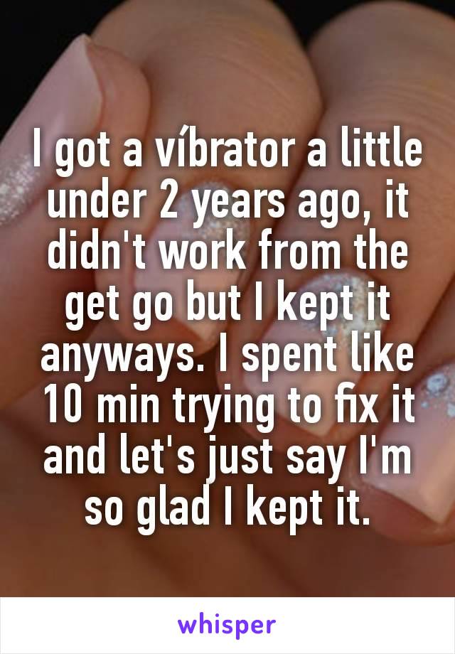 I got a víbrator a little under 2 years ago, it didn't work from the get go but I kept it anyways. I spent like 10 min trying to fix it and let's just say I'm so glad I kept it.