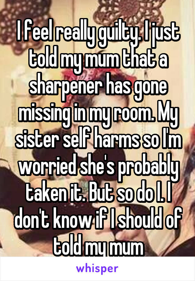 I feel really guilty. I just told my mum that a sharpener has gone missing in my room. My sister self harms so I'm worried she's probably taken it. But so do I. I don't know if I should of told my mum