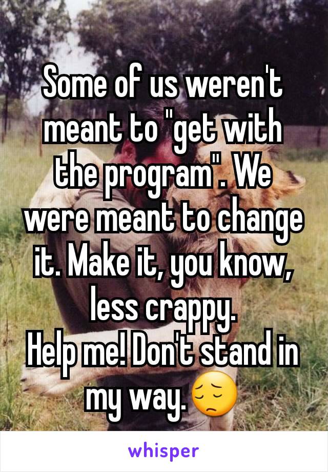 Some of us weren't meant to "get with the program". We were meant to change it. Make it, you know, less crappy.
Help me! Don't stand in my way.😔