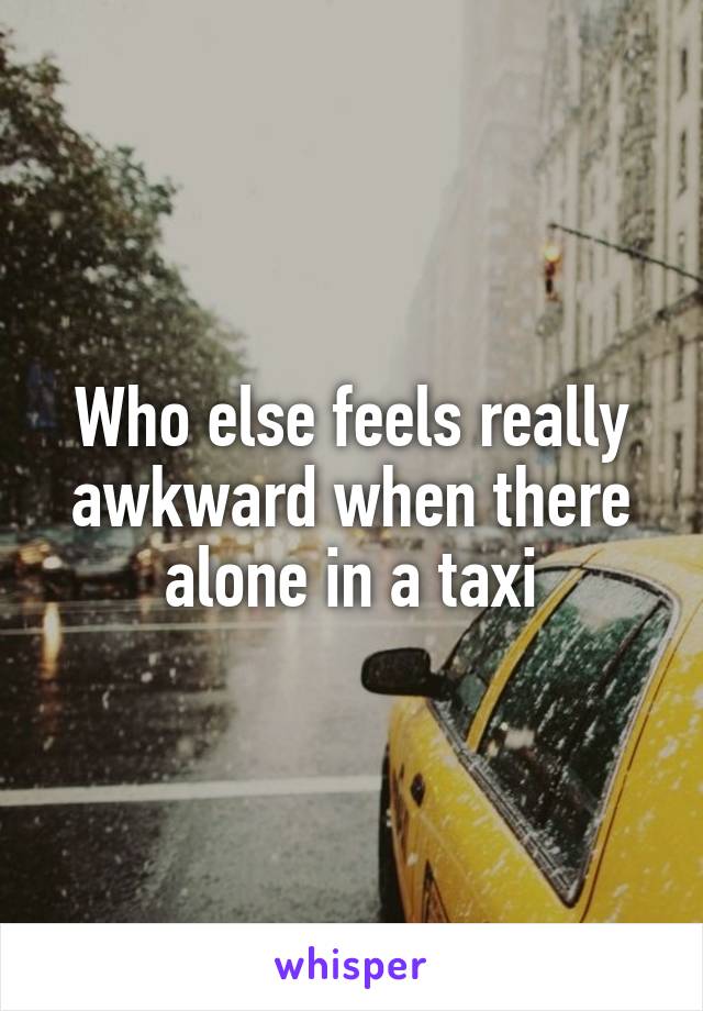 Who else feels really awkward when there alone in a taxi