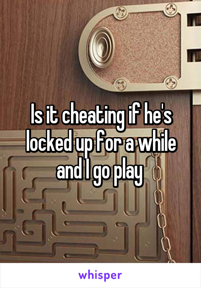 Is it cheating if he's locked up for a while and I go play 
