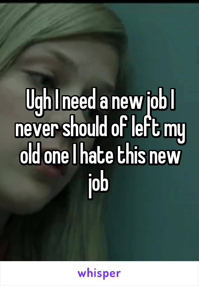 Ugh I need a new job I never should of left my old one I hate this new job 