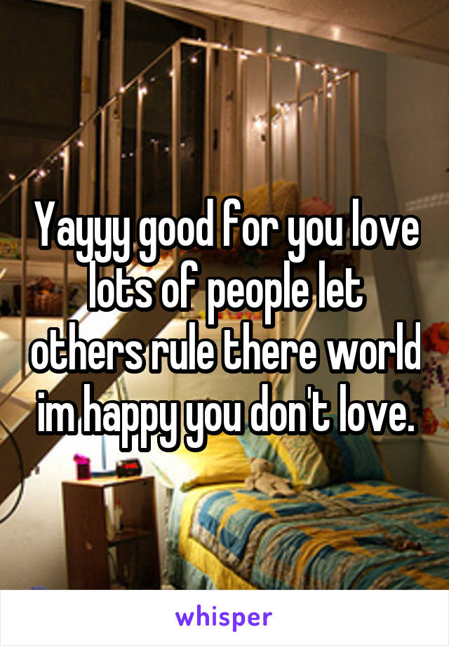 Yayyy good for you love lots of people let others rule there world im happy you don't love.