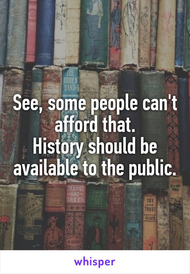 See, some people can't afford that.
History should be available to the public.