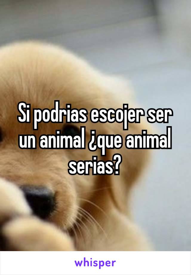 Si podrias escojer ser un animal ¿que animal serias?