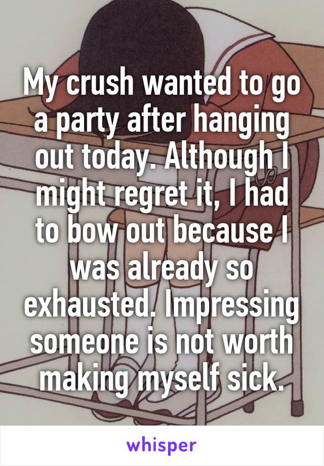 My crush wanted to go a party after hanging out today. Although I might regret it, I had to bow out because I was already so exhausted. Impressing someone is not worth making myself sick.