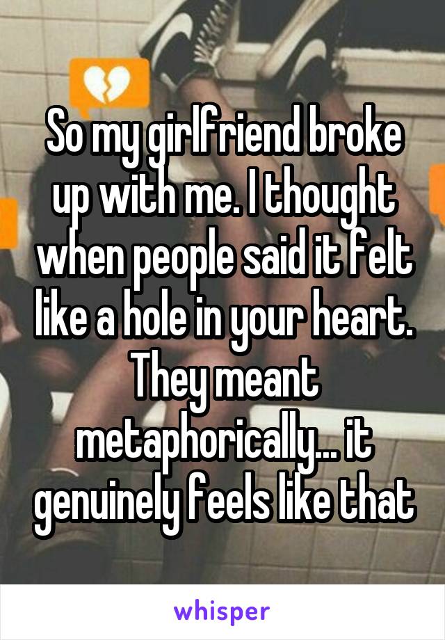 So my girlfriend broke up with me. I thought when people said it felt like a hole in your heart. They meant metaphorically... it genuinely feels like that