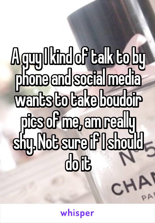 A guy I kind of talk to by phone and social media wants to take boudoir pics of me, am really shy. Not sure if I should do it