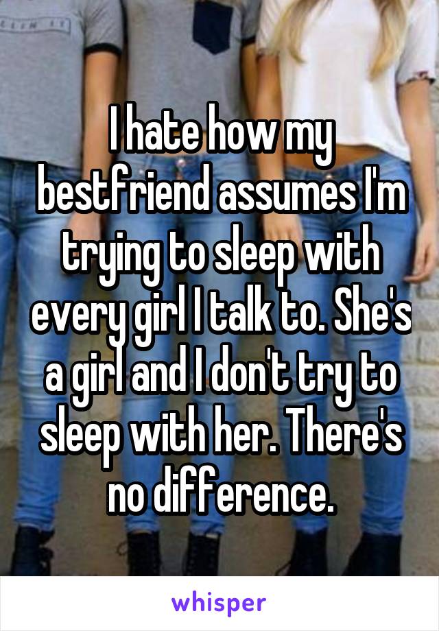 I hate how my bestfriend assumes I'm trying to sleep with every girl I talk to. She's a girl and I don't try to sleep with her. There's no difference.