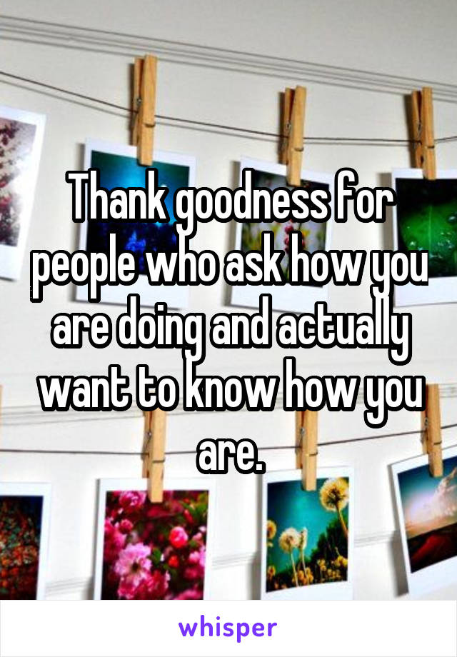 Thank goodness for people who ask how you are doing and actually want to know how you are.