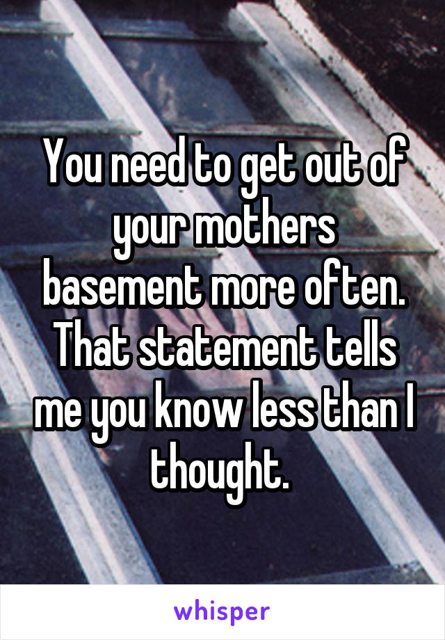 You need to get out of your mothers basement more often. That statement tells me you know less than I thought. 