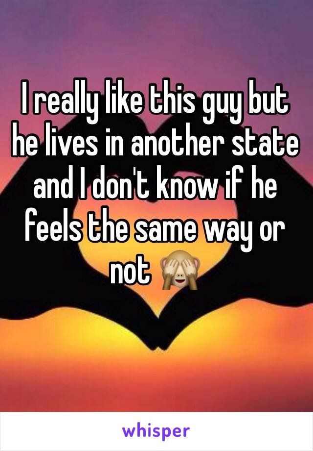 I really like this guy but he lives in another state and I don't know if he feels the same way or not 🙈