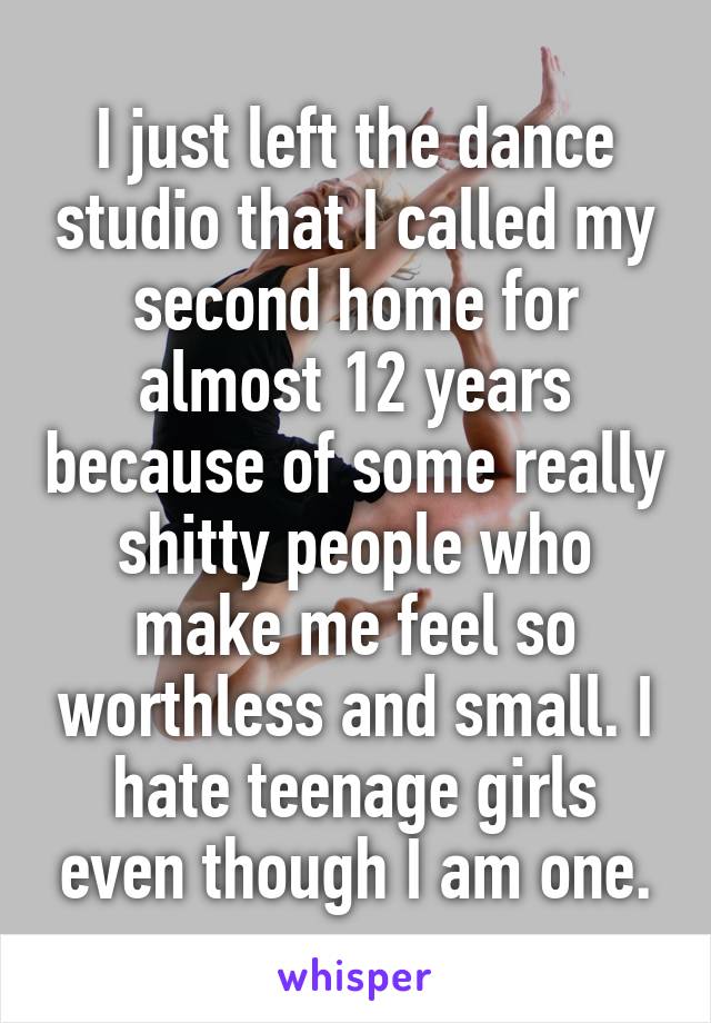 I just left the dance studio that I called my second home for almost 12 years because of some really shitty people who make me feel so worthless and small. I hate teenage girls even though I am one.