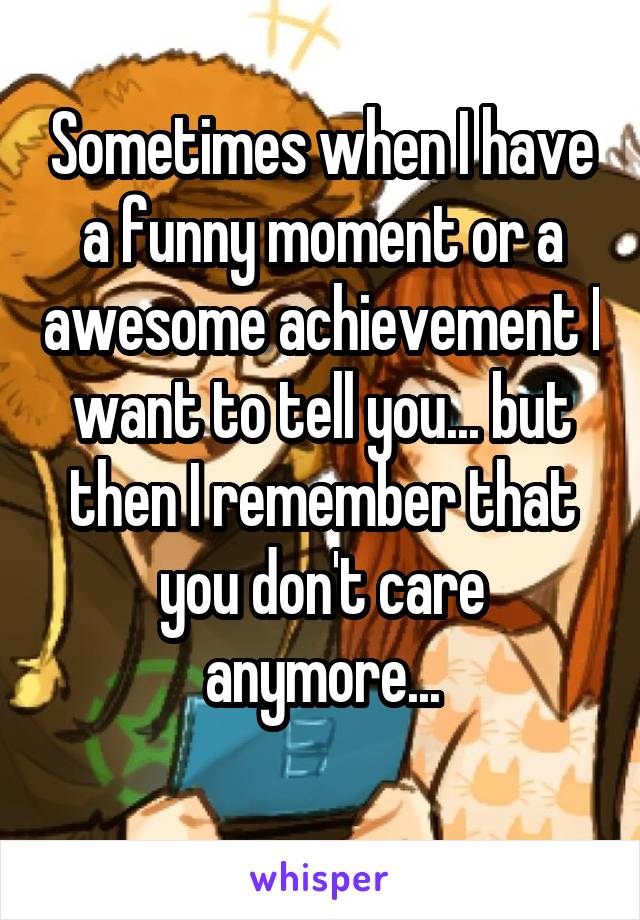 Sometimes when I have a funny moment or a awesome achievement I want to tell you... but then I remember that you don't care anymore...
