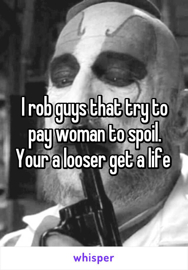 I rob guys that try to pay woman to spoil. Your a looser get a life 