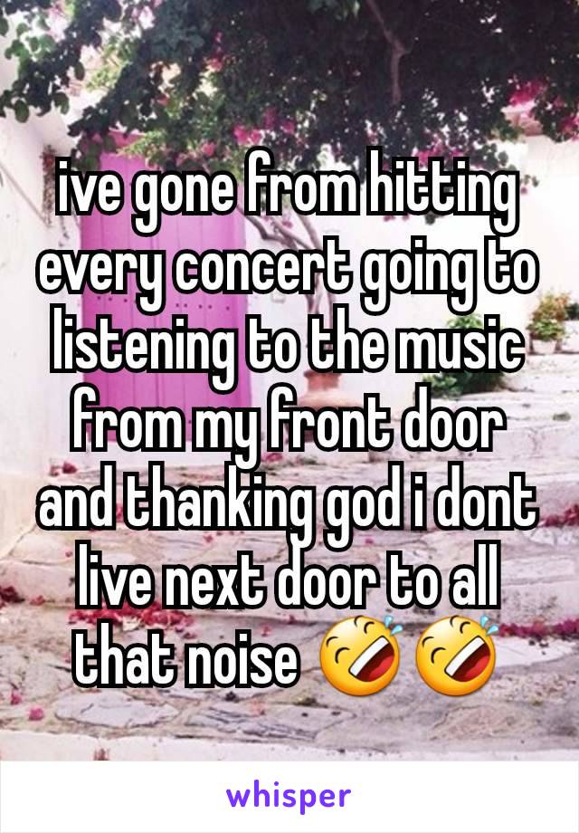 ive gone from hitting every concert going to listening to the music  from my front door and thanking god i dont live next door to all that noise 🤣🤣