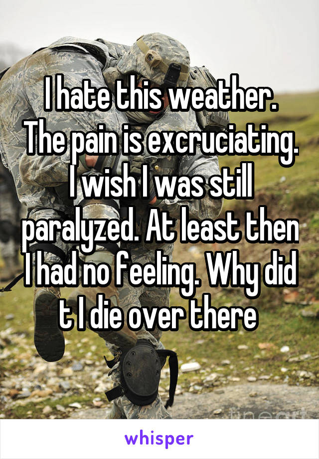 I hate this weather. The pain is excruciating. I wish I was still paralyzed. At least then I had no feeling. Why did t I die over there 
