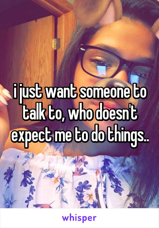 i just want someone to talk to, who doesn't expect me to do things..