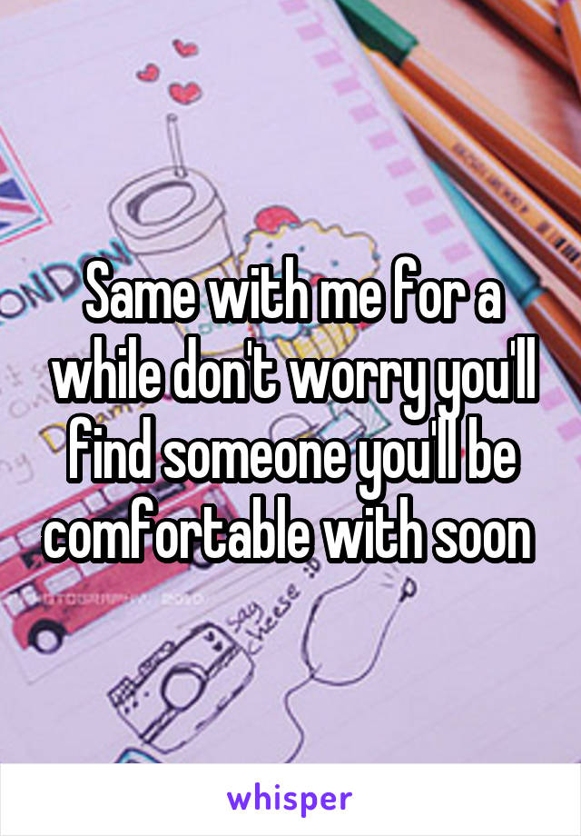 Same with me for a while don't worry you'll find someone you'll be comfortable with soon 