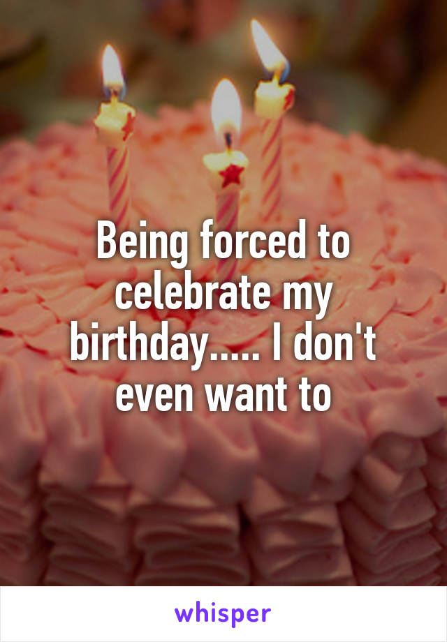 Being forced to celebrate my birthday..... I don't even want to