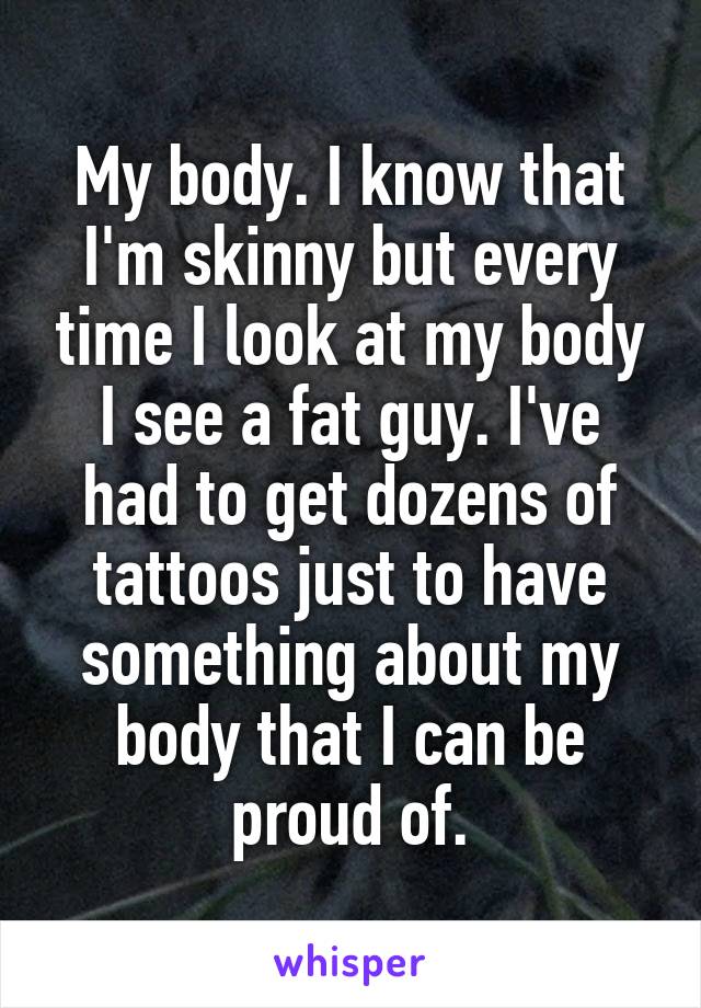 My body. I know that I'm skinny but every time I look at my body I see a fat guy. I've had to get dozens of tattoos just to have something about my body that I can be proud of.